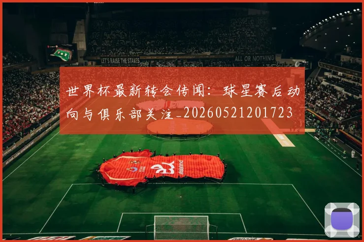 世界杯最新转会传闻:球星赛后动向与俱乐部关注_20260521201723