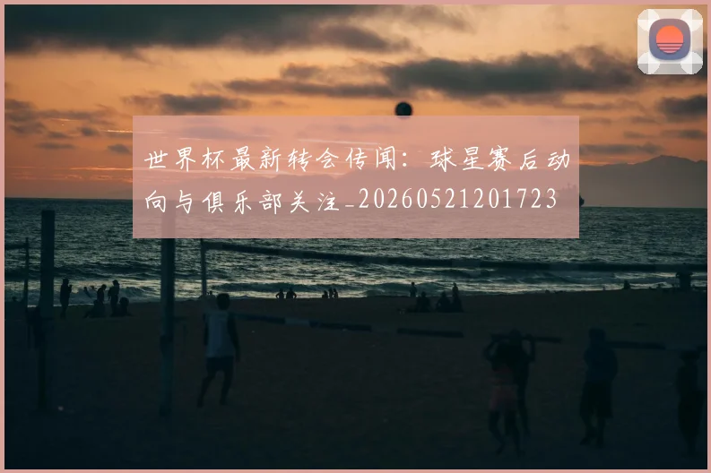 世界杯最新转会传闻:球星赛后动向与俱乐部关注_20260521201723