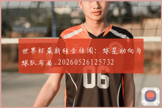 世界杯最新转会传闻:球星动向与球队布局_20260526125732