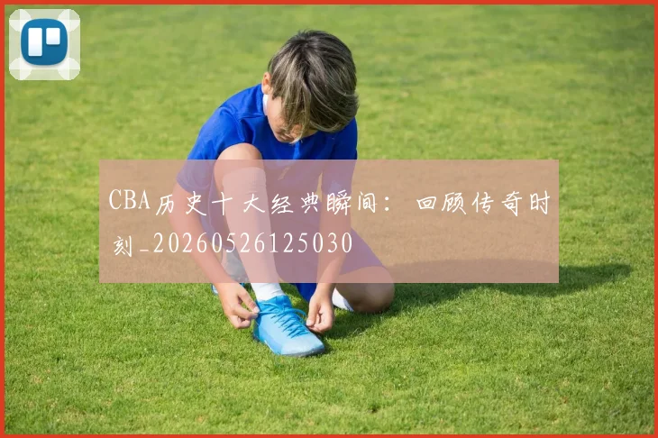 CBA历史十大经典瞬间:回顾传奇时刻_20260526125030