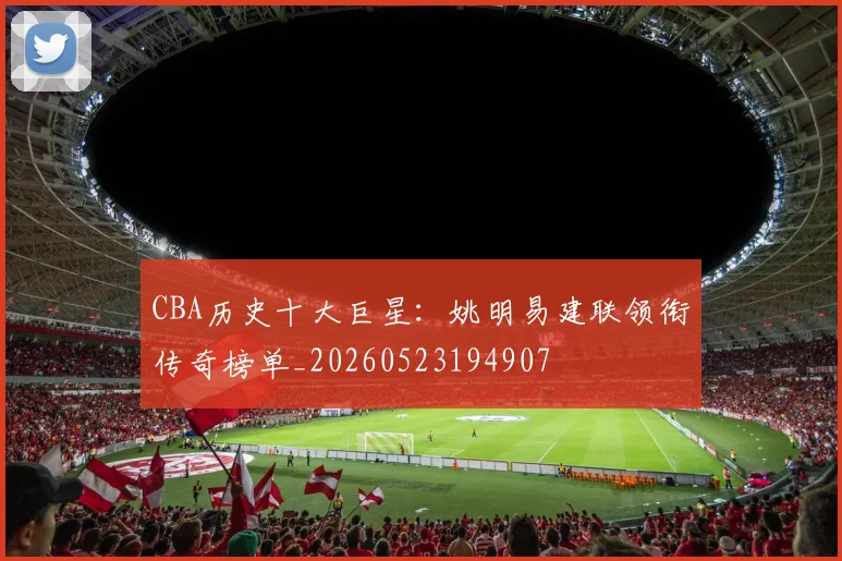 CBA历史十大巨星：姚明易建联领衔传奇榜单_20260523194907
