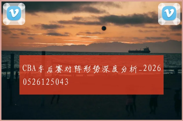 CBA季后赛对阵形势深度分析_20260526125043