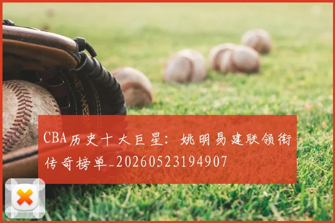 CBA历史十大巨星:姚明易建联领衔传奇榜单_20260523194907