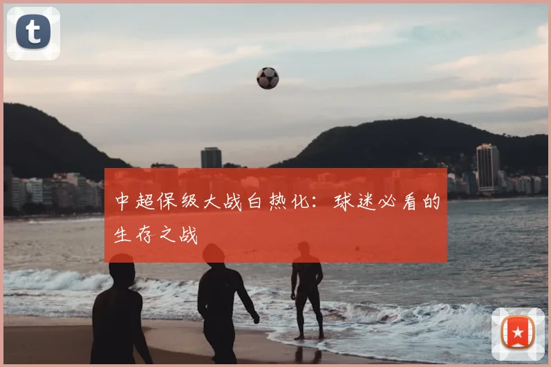 中超保级大战白热化:球迷必看的生存之战